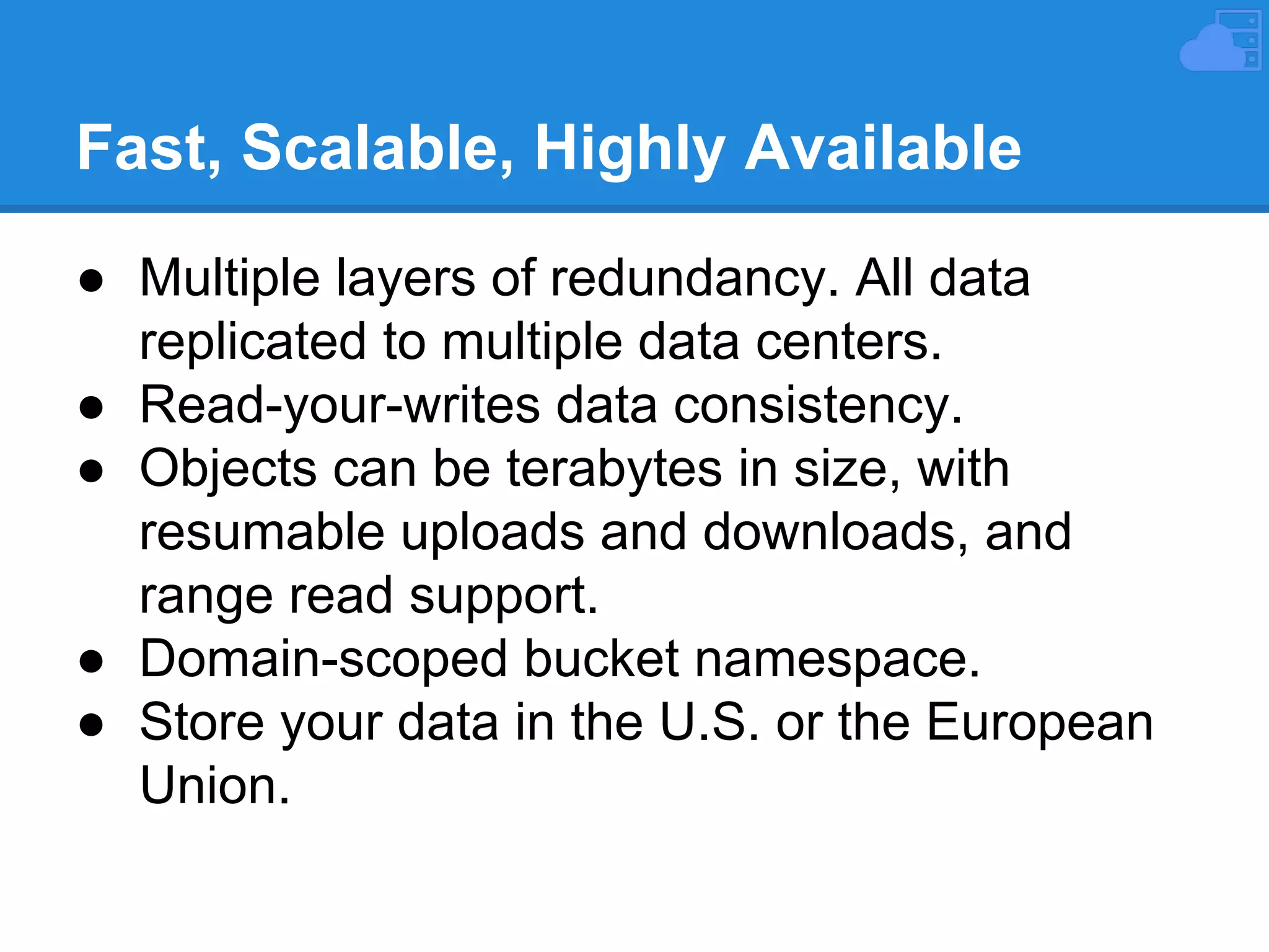 Fast, Scalable, Highly Available
● Multiple layers of redundancy. All data
replicated to multiple data centers.
● Read-your-writes data consistency.
● Objects can be terabytes in size, with
resumable uploads and downloads, and
range read support.
● Domain-scoped bucket namespace.
● Store your data in the U.S. or the European
Union.

 