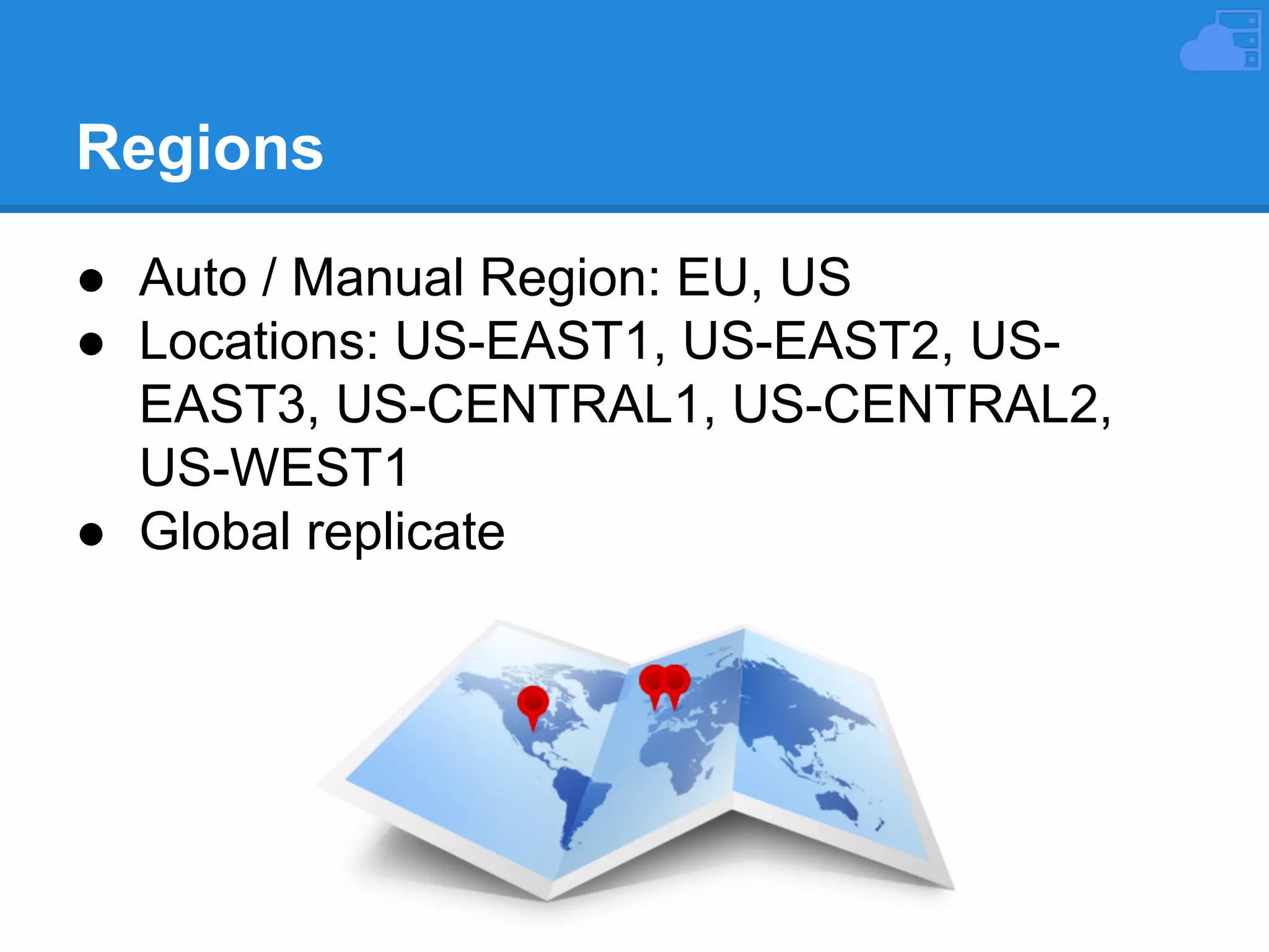 Regions
● Auto / Manual Region: EU, US
● Locations: US-EAST1, US-EAST2, USEAST3, US-CENTRAL1, US-CENTRAL2,
US-WEST1
● Global replicate

 