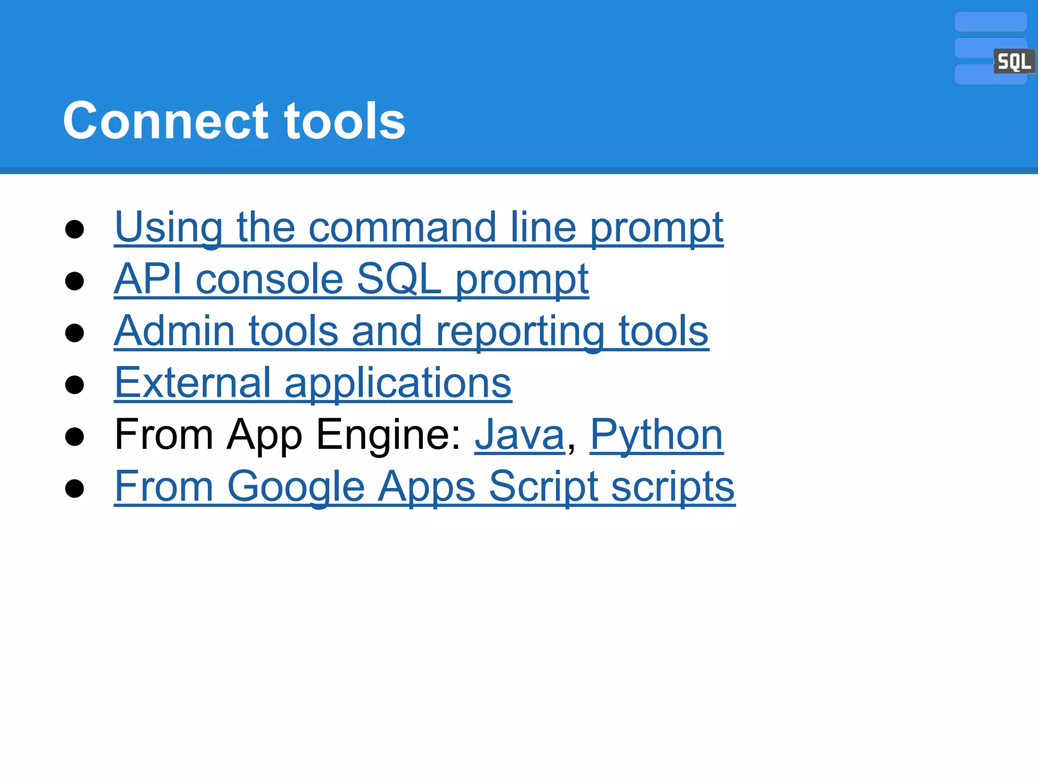 Connect tools
●
●
●
●
●
●

Using the command line prompt
API console SQL prompt
Admin tools and reporting tools
External applications
From App Engine: Java, Python
From Google Apps Script scripts

 