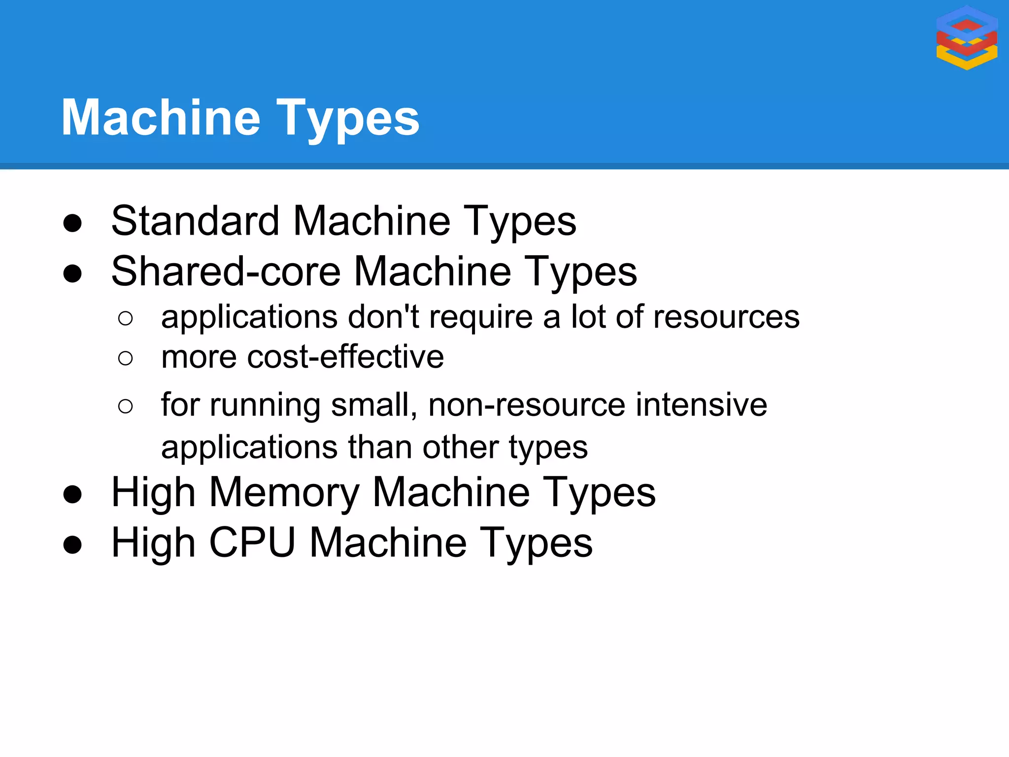 Machine Types
● Standard Machine Types
● Shared-core Machine Types
○ applications don't require a lot of resources
○ more cost-effective
○ for running small, non-resource intensive
applications than other types

● High Memory Machine Types
● High CPU Machine Types

 