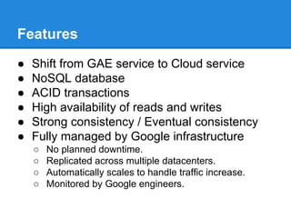Features
●
●
●
●
●
●

Shift from GAE service to Cloud service
NoSQL database
ACID transactions
High availability of reads and writes
Strong consistency / Eventual consistency
Fully managed by Google infrastructure
○
○
○
○

No planned downtime.
Replicated across multiple datacenters.
Automatically scales to handle traffic increase.
Monitored by Google engineers.

 