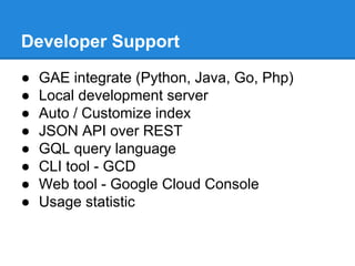 Developer Support
●
●
●
●
●
●
●
●

GAE integrate (Python, Java, Go, Php)
Local development server
Auto / Customize index
JSON API over REST
GQL query language
CLI tool - GCD
Web tool - Google Cloud Console
Usage statistic

 