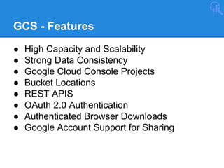 GCS - Features
●
●
●
●
●
●
●
●

High Capacity and Scalability
Strong Data Consistency
Google Cloud Console Projects
Bucket Locations
REST APIS
OAuth 2.0 Authentication
Authenticated Browser Downloads
Google Account Support for Sharing

 