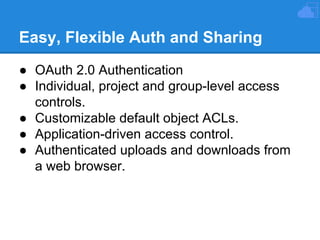 Easy, Flexible Auth and Sharing
● OAuth 2.0 Authentication
● Individual, project and group-level access
controls.
● Customizable default object ACLs.
● Application-driven access control.
● Authenticated uploads and downloads from
a web browser.

 