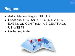 Regions
● Auto / Manual Region: EU, US
● Locations: US-EAST1, US-EAST2, USEAST3, US-CENTRAL1, US-CENTRAL2,
US-WEST1
● Global replicate

 
