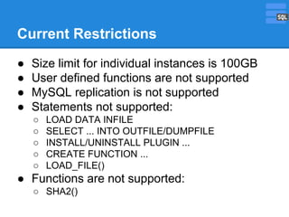 Current Restrictions
●
●
●
●

Size limit for individual instances is 100GB
User defined functions are not supported
MySQL replication is not supported
Statements not supported:
○
○
○
○
○

LOAD DATA INFILE
SELECT ... INTO OUTFILE/DUMPFILE
INSTALL/UNINSTALL PLUGIN ...
CREATE FUNCTION ...
LOAD_FILE()

● Functions are not supported:
○ SHA2()

 