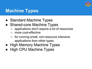 Machine Types
● Standard Machine Types
● Shared-core Machine Types
○ applications don't require a lot of resources
○ more cost-effective
○ for running small, non-resource intensive
applications than other types

● High Memory Machine Types
● High CPU Machine Types

 
