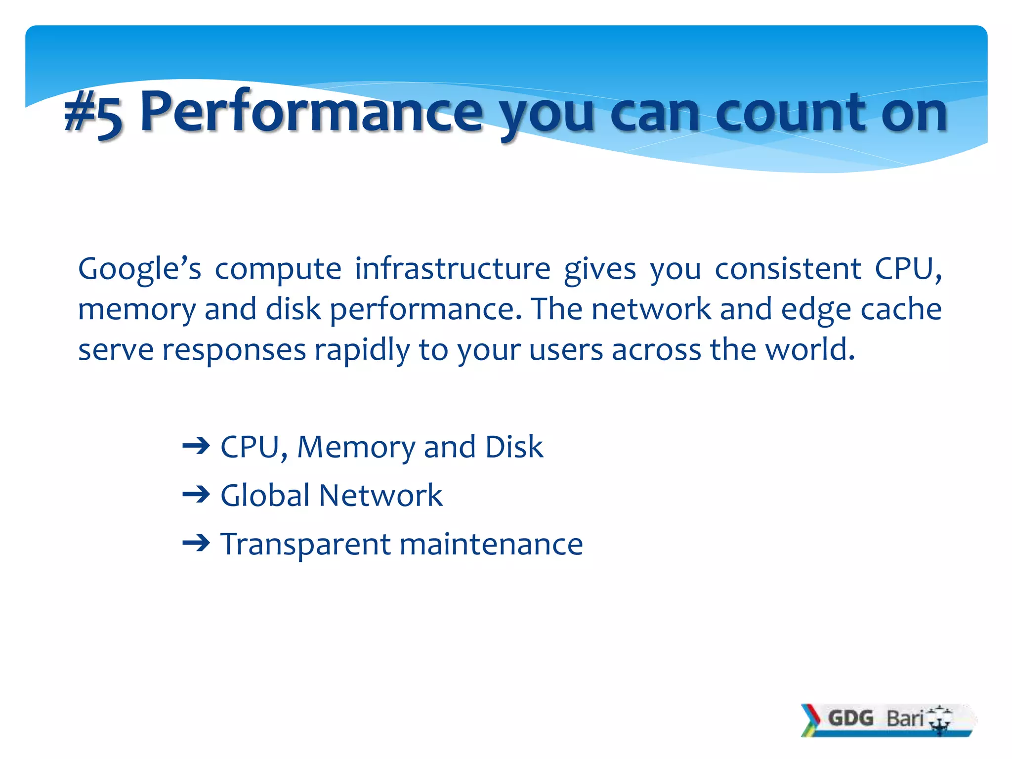 Google’s compute infrastructure gives you consistent CPU,
memory and disk performance. The network and edge cache
serve responses rapidly to your users across the world.
➔ CPU, Memory and Disk
➔ Global Network
➔ Transparent maintenance
#5 Performance you can count on
 