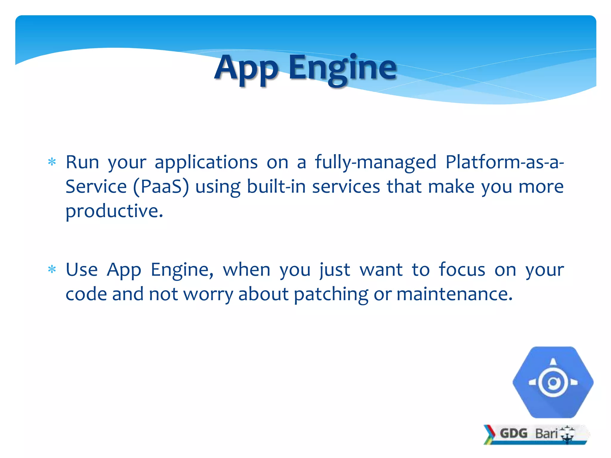  Run your applications on a fully-managed Platform-as-a-
Service (PaaS) using built-in services that make you more
productive.
 Use App Engine, when you just want to focus on your
code and not worry about patching or maintenance.
App Engine
 
