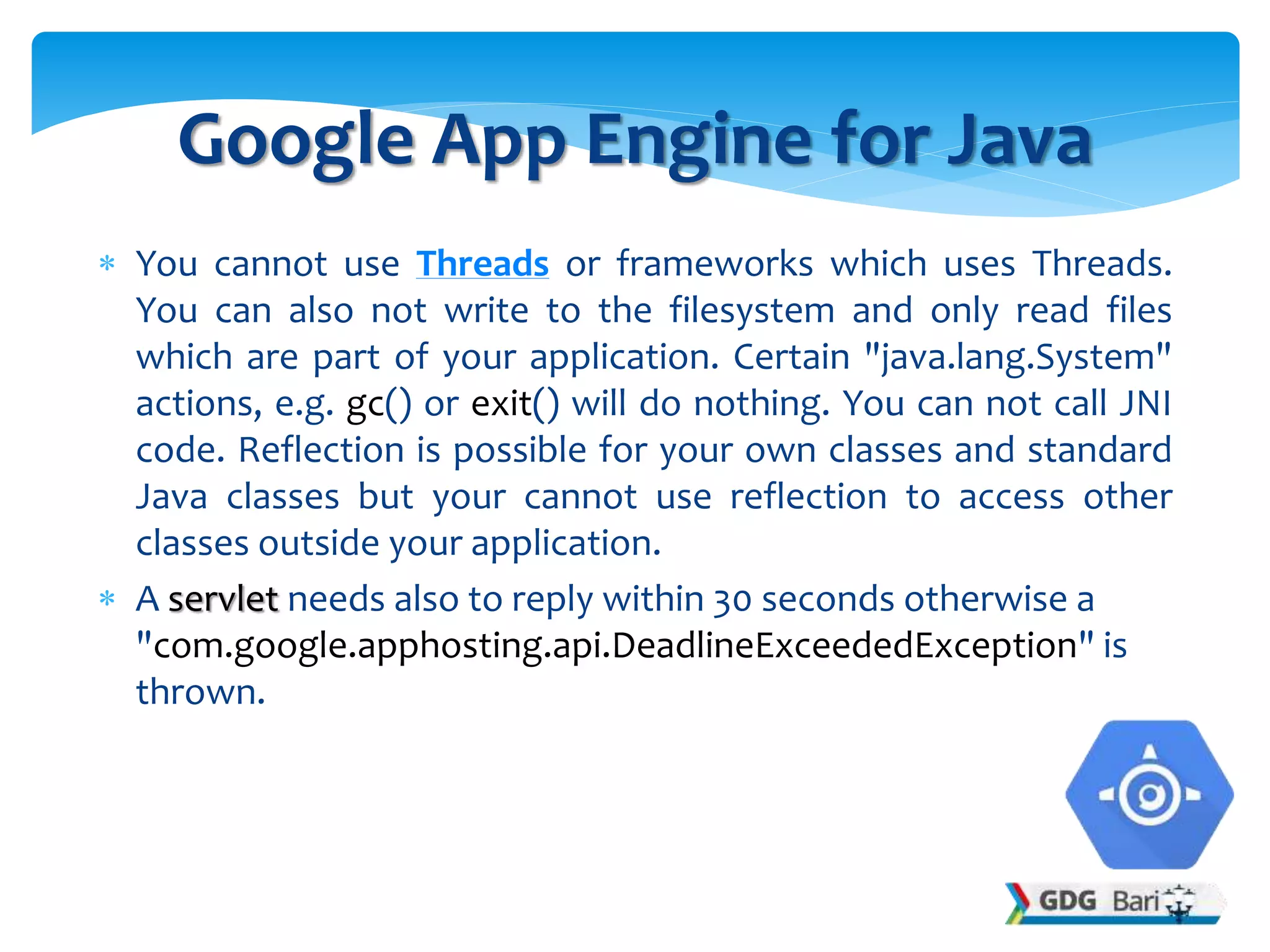  You cannot use Threads or frameworks which uses Threads.
You can also not write to the filesystem and only read files
which are part of your application. Certain "java.lang.System"
actions, e.g. gc() or exit() will do nothing. You can not call JNI
code. Reflection is possible for your own classes and standard
Java classes but your cannot use reflection to access other
classes outside your application.
 A servlet needs also to reply within 30 seconds otherwise a
"com.google.apphosting.api.DeadlineExceededException" is
thrown.
Google App Engine for Java
 