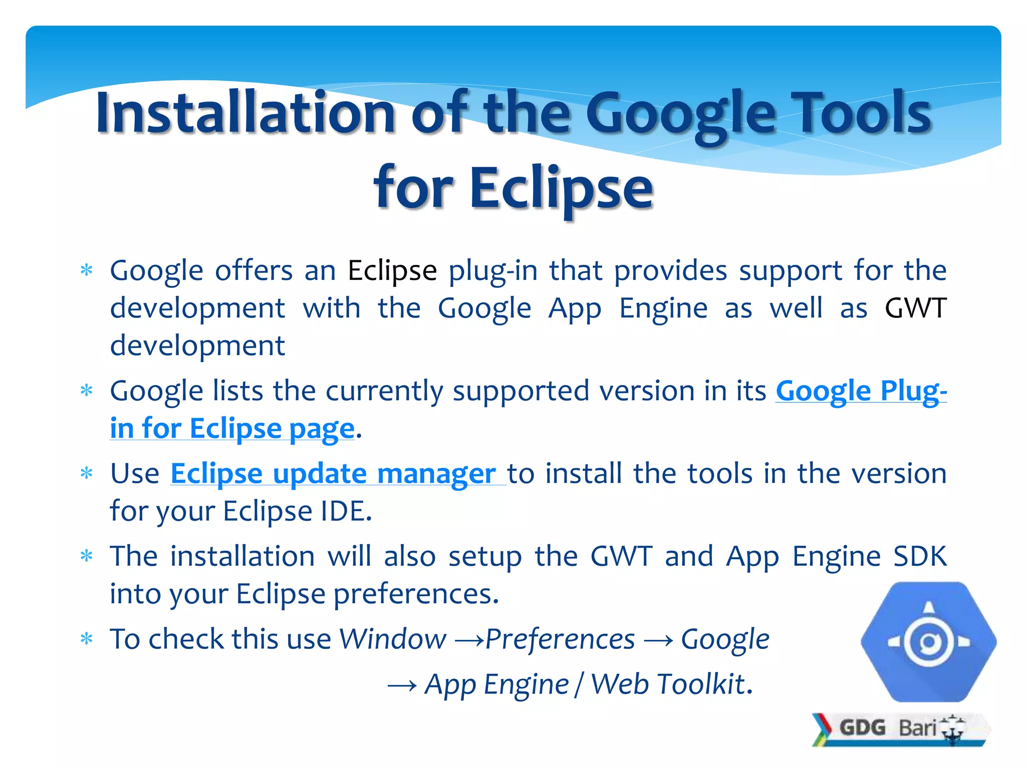  Google offers an Eclipse plug-in that provides support for the
development with the Google App Engine as well as GWT
development
 Google lists the currently supported version in its Google Plug-
in for Eclipse page.
 Use Eclipse update manager to install the tools in the version
for your Eclipse IDE.
 The installation will also setup the GWT and App Engine SDK
into your Eclipse preferences.
 To check this use Window →Preferences → Google
→ App Engine / Web Toolkit.
Installation of the Google Tools
for Eclipse
 