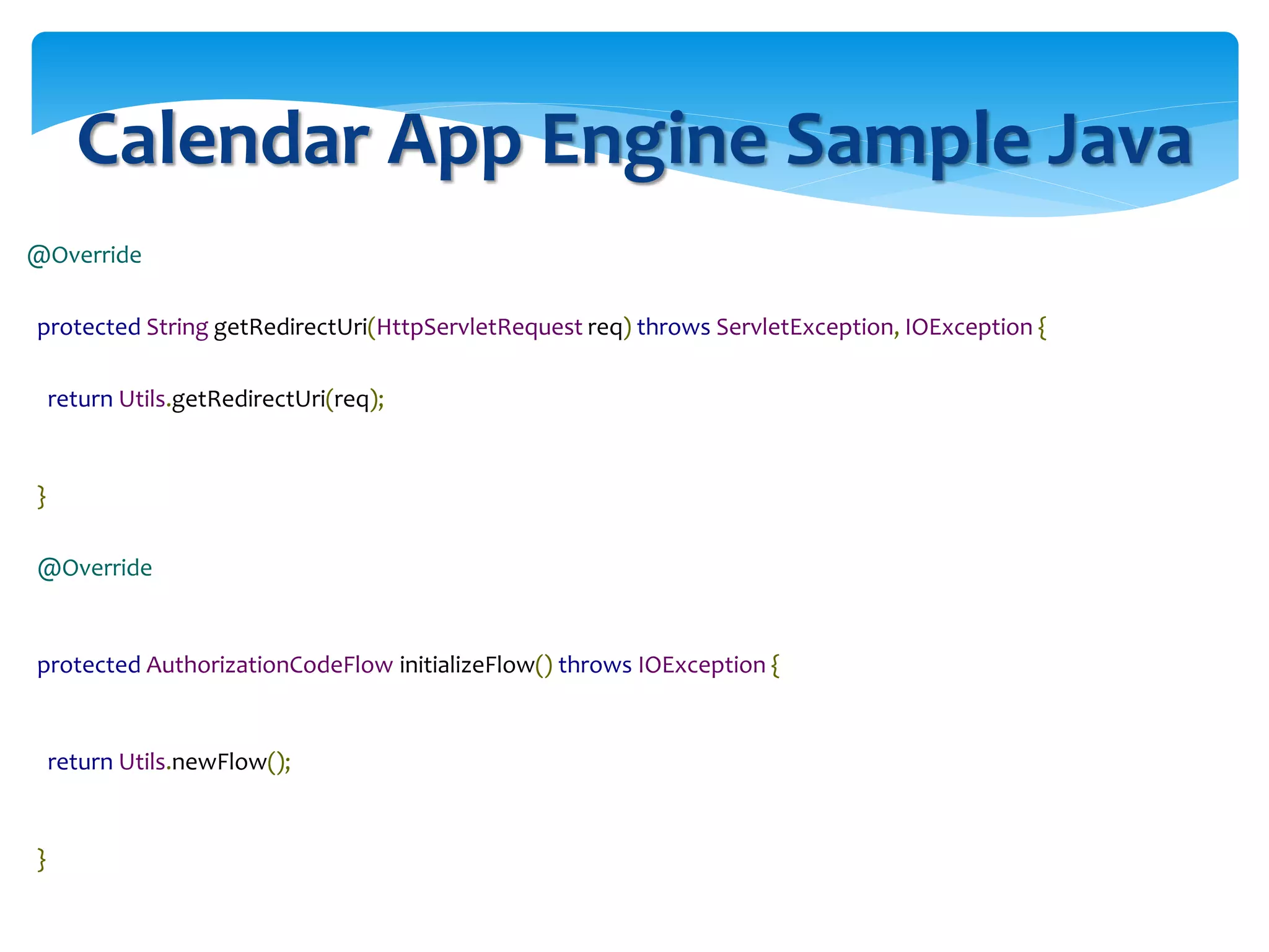Calendar App Engine Sample Java
@Override
protected String getRedirectUri(HttpServletRequest req) throws ServletException, IOException {
return Utils.getRedirectUri(req);
}
@Override
protected AuthorizationCodeFlow initializeFlow() throws IOException {
return Utils.newFlow();
}
 