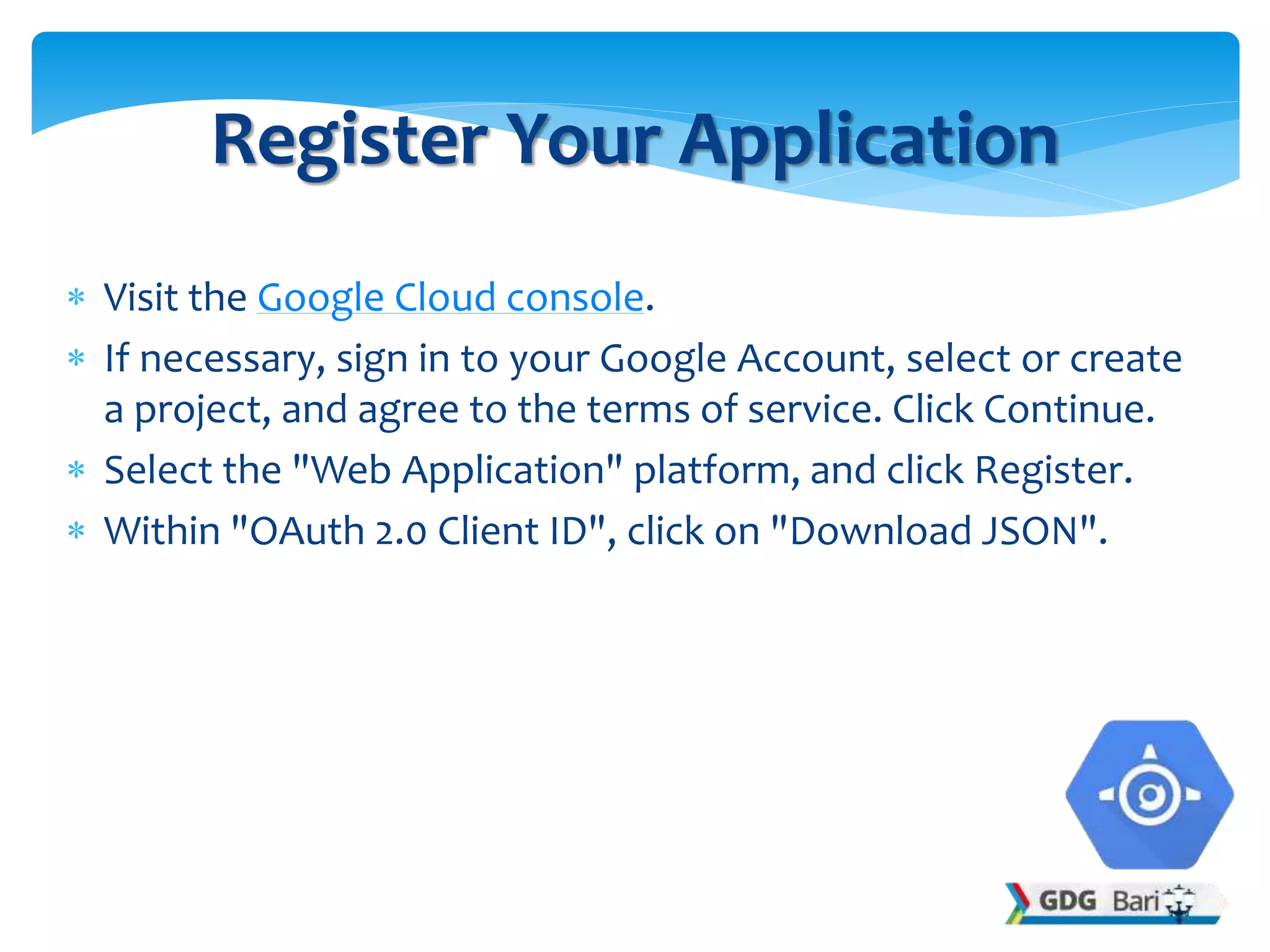  Visit the Google Cloud console.
 If necessary, sign in to your Google Account, select or create
a project, and agree to the terms of service. Click Continue.
 Select the "Web Application" platform, and click Register.
 Within "OAuth 2.0 Client ID", click on "Download JSON".
Register Your Application
 