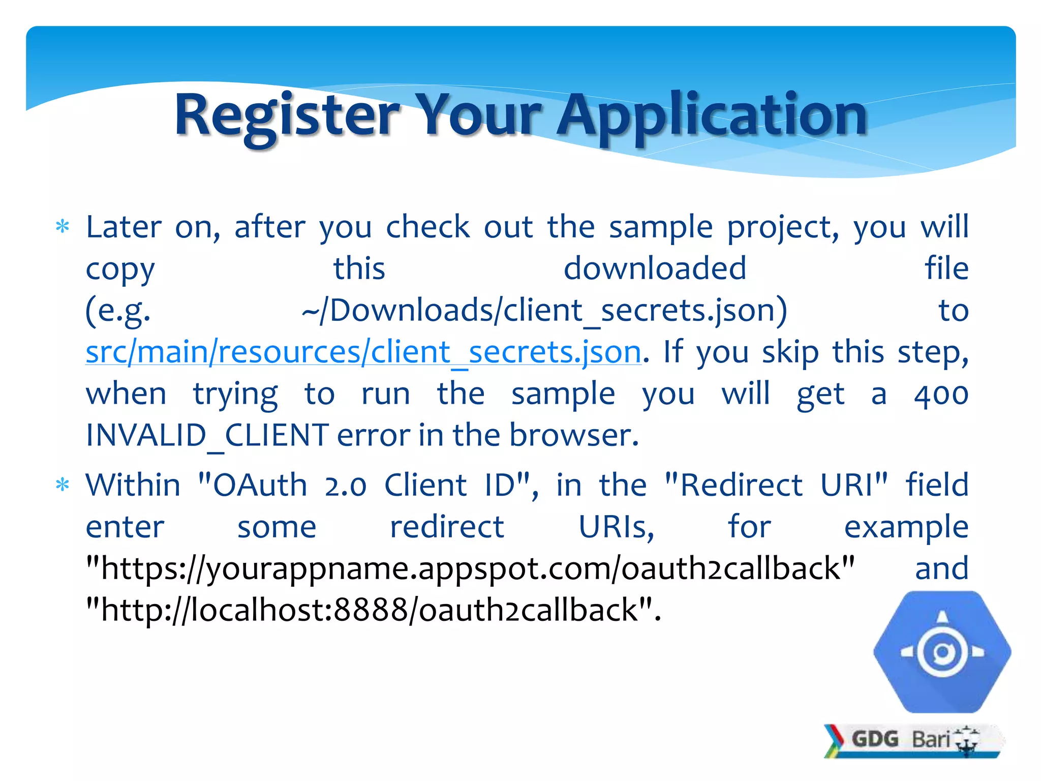  Later on, after you check out the sample project, you will
copy this downloaded file
(e.g. ~/Downloads/client_secrets.json) to
src/main/resources/client_secrets.json. If you skip this step,
when trying to run the sample you will get a 400
INVALID_CLIENT error in the browser.
 Within "OAuth 2.0 Client ID", in the "Redirect URI" field
enter some redirect URIs, for example
"https://yourappname.appspot.com/oauth2callback" and
"http://localhost:8888/oauth2callback".
Register Your Application
 