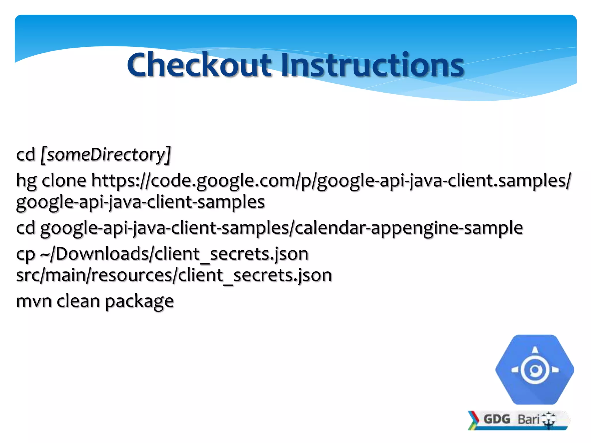 cd [someDirectory]
hg clone https://code.google.com/p/google-api-java-client.samples/
google-api-java-client-samples
cd google-api-java-client-samples/calendar-appengine-sample
cp ~/Downloads/client_secrets.json
src/main/resources/client_secrets.json
mvn clean package
Checkout Instructions
 