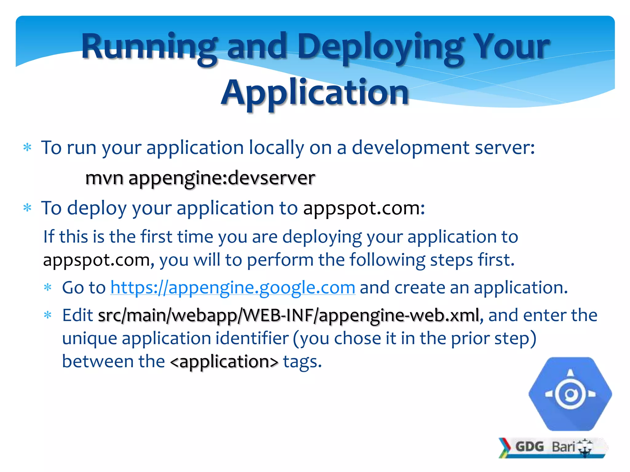  To run your application locally on a development server:
mvn appengine:devserver
 To deploy your application to appspot.com:
If this is the first time you are deploying your application to
appspot.com, you will to perform the following steps first.
 Go to https://appengine.google.com and create an application.
 Edit src/main/webapp/WEB-INF/appengine-web.xml, and enter the
unique application identifier (you chose it in the prior step)
between the <application> tags.
Running and Deploying Your
Application
 