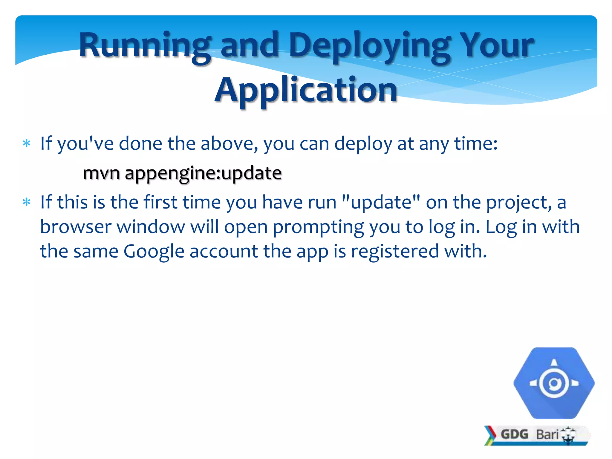  If you've done the above, you can deploy at any time:
mvn appengine:update
 If this is the first time you have run "update" on the project, a
browser window will open prompting you to log in. Log in with
the same Google account the app is registered with.
Running and Deploying Your
Application
 