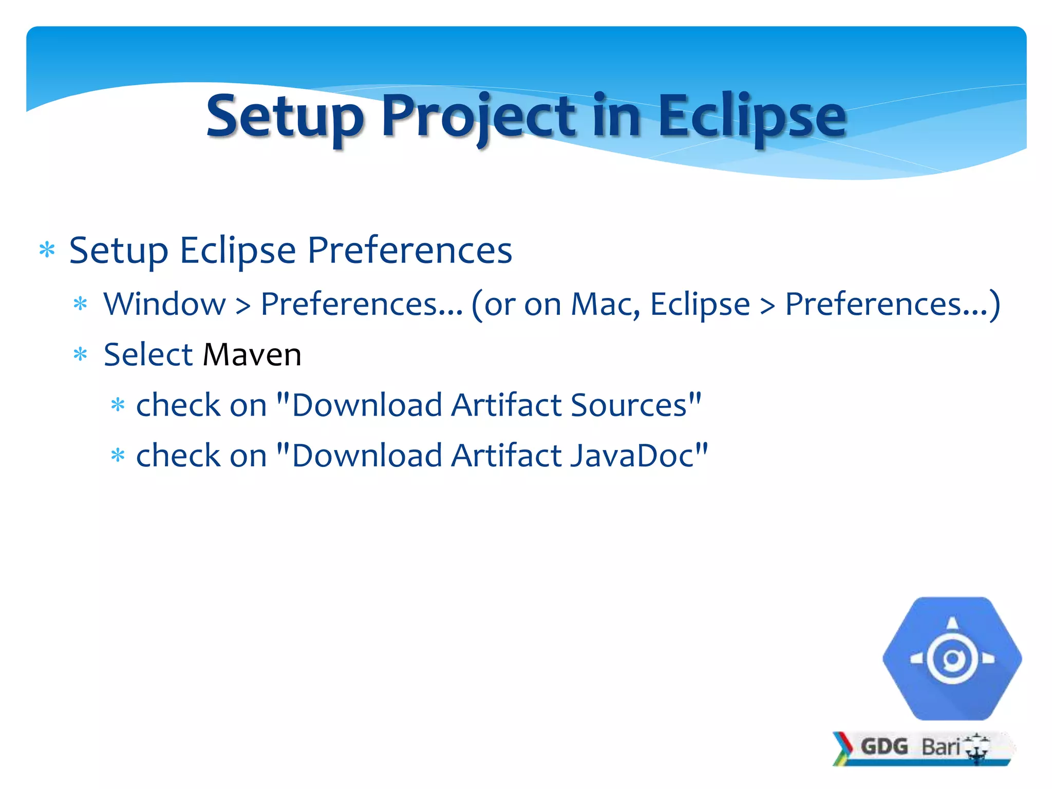  Setup Eclipse Preferences
 Window > Preferences... (or on Mac, Eclipse > Preferences...)
 Select Maven
 check on "Download Artifact Sources"
 check on "Download Artifact JavaDoc"
Setup Project in Eclipse
 