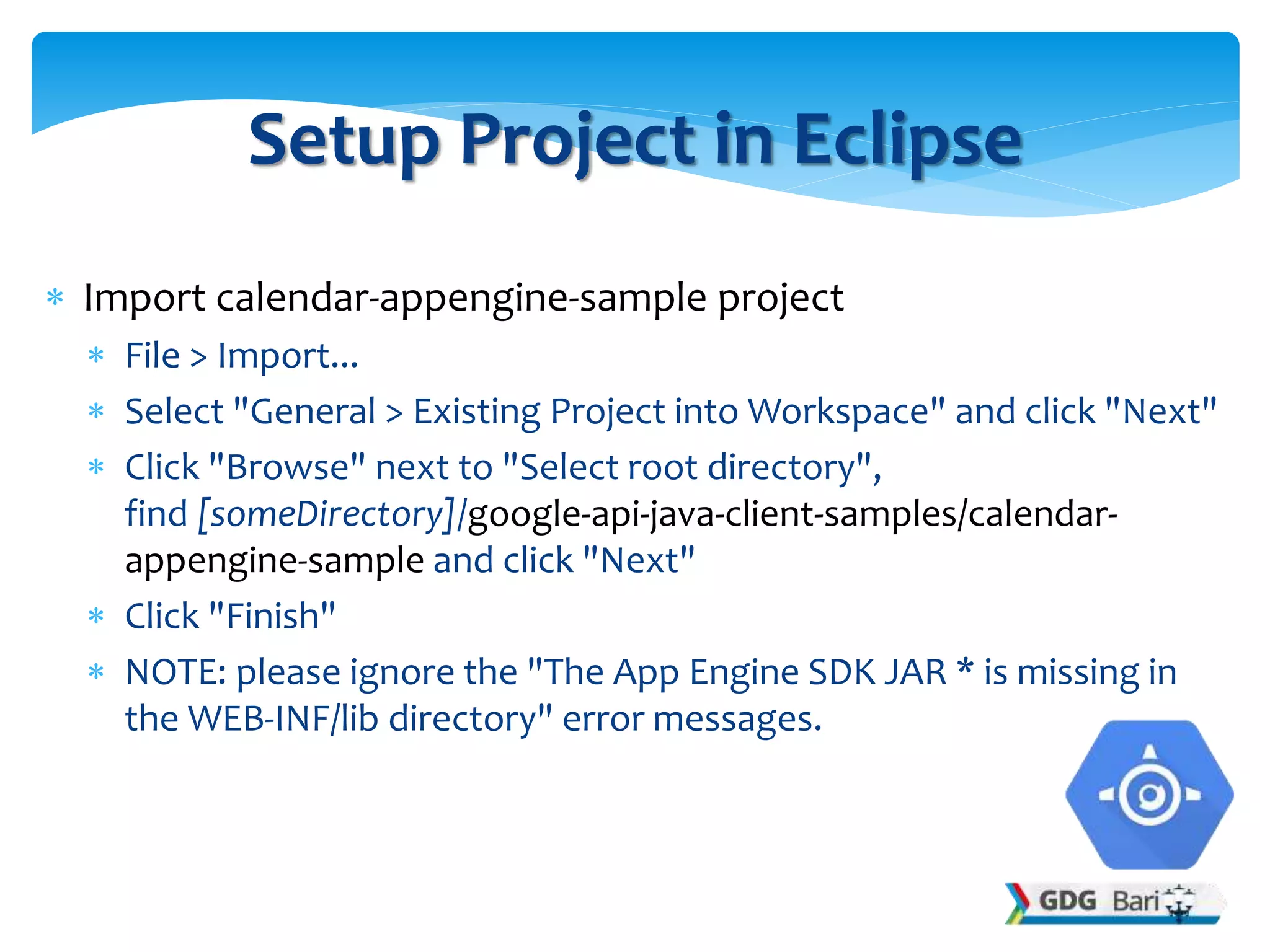  Import calendar-appengine-sample project
 File > Import...
 Select "General > Existing Project into Workspace" and click "Next"
 Click "Browse" next to "Select root directory",
find [someDirectory]/google-api-java-client-samples/calendar-
appengine-sample and click "Next"
 Click "Finish"
 NOTE: please ignore the "The App Engine SDK JAR * is missing in
the WEB-INF/lib directory" error messages.
Setup Project in Eclipse
 