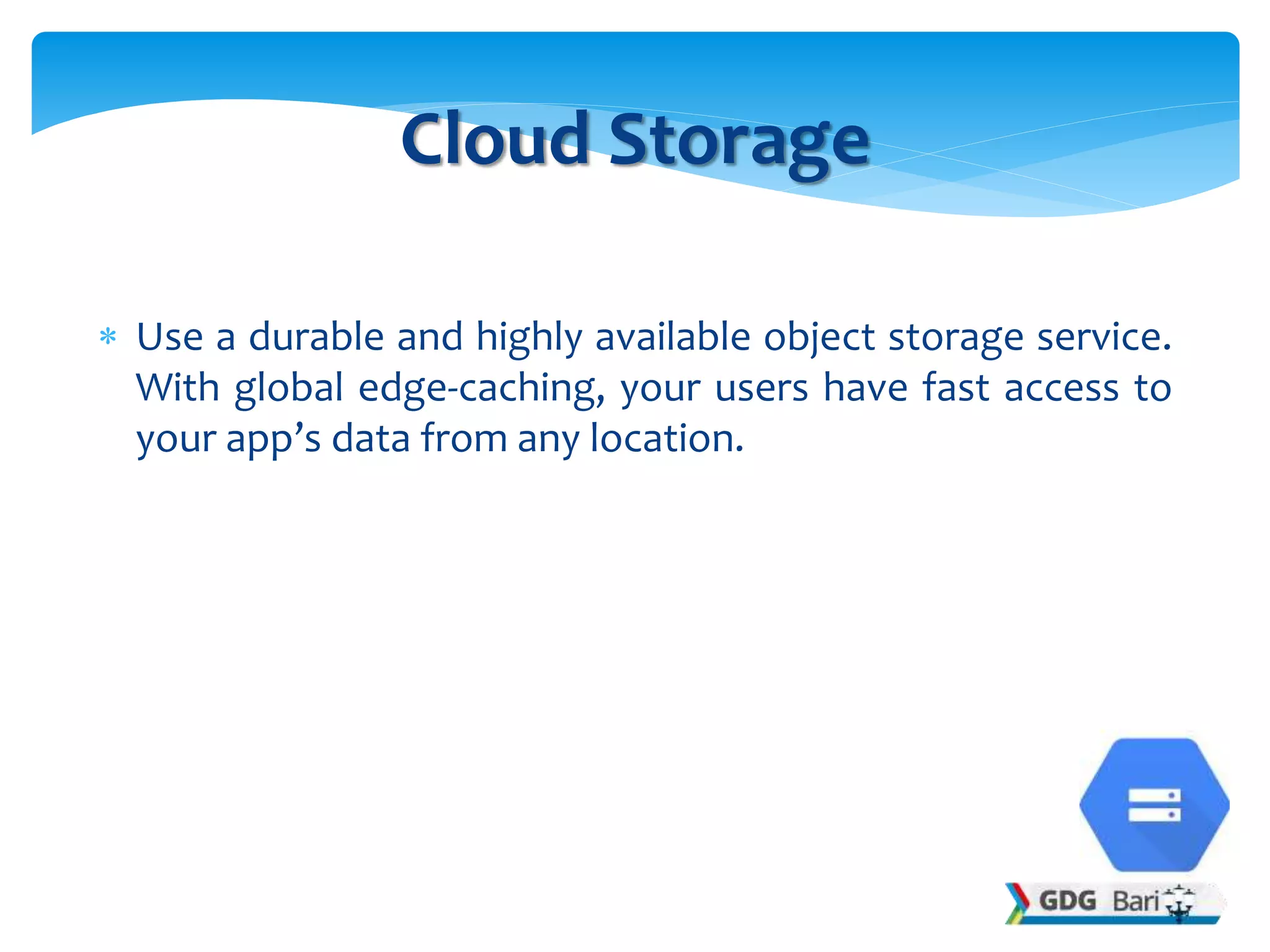  Use a durable and highly available object storage service.
With global edge-caching, your users have fast access to
your app’s data from any location.
Cloud Storage
 