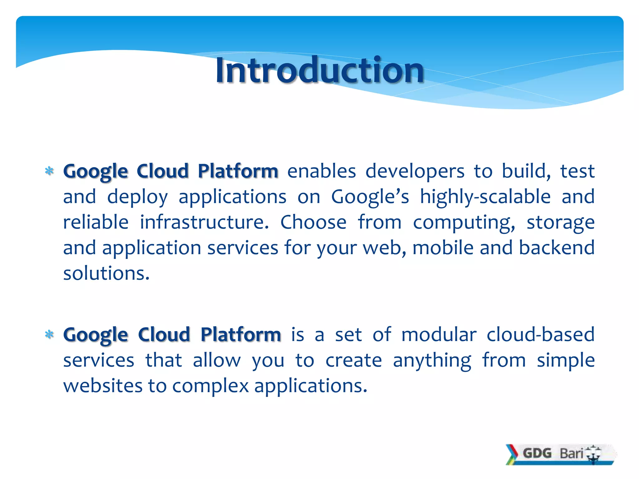  Google Cloud Platform enables developers to build, test
and deploy applications on Google’s highly-scalable and
reliable infrastructure. Choose from computing, storage
and application services for your web, mobile and backend
solutions.
 Google Cloud Platform is a set of modular cloud-based
services that allow you to create anything from simple
websites to complex applications.
Introduction
 