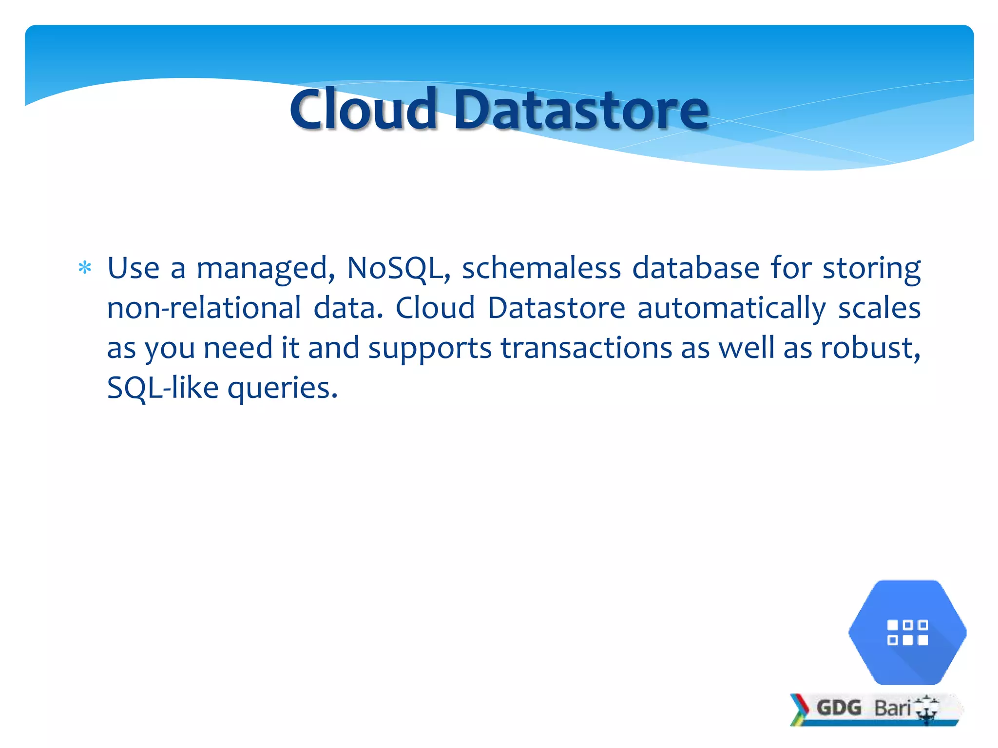  Use a managed, NoSQL, schemaless database for storing
non-relational data. Cloud Datastore automatically scales
as you need it and supports transactions as well as robust,
SQL-like queries.
Cloud Datastore
 