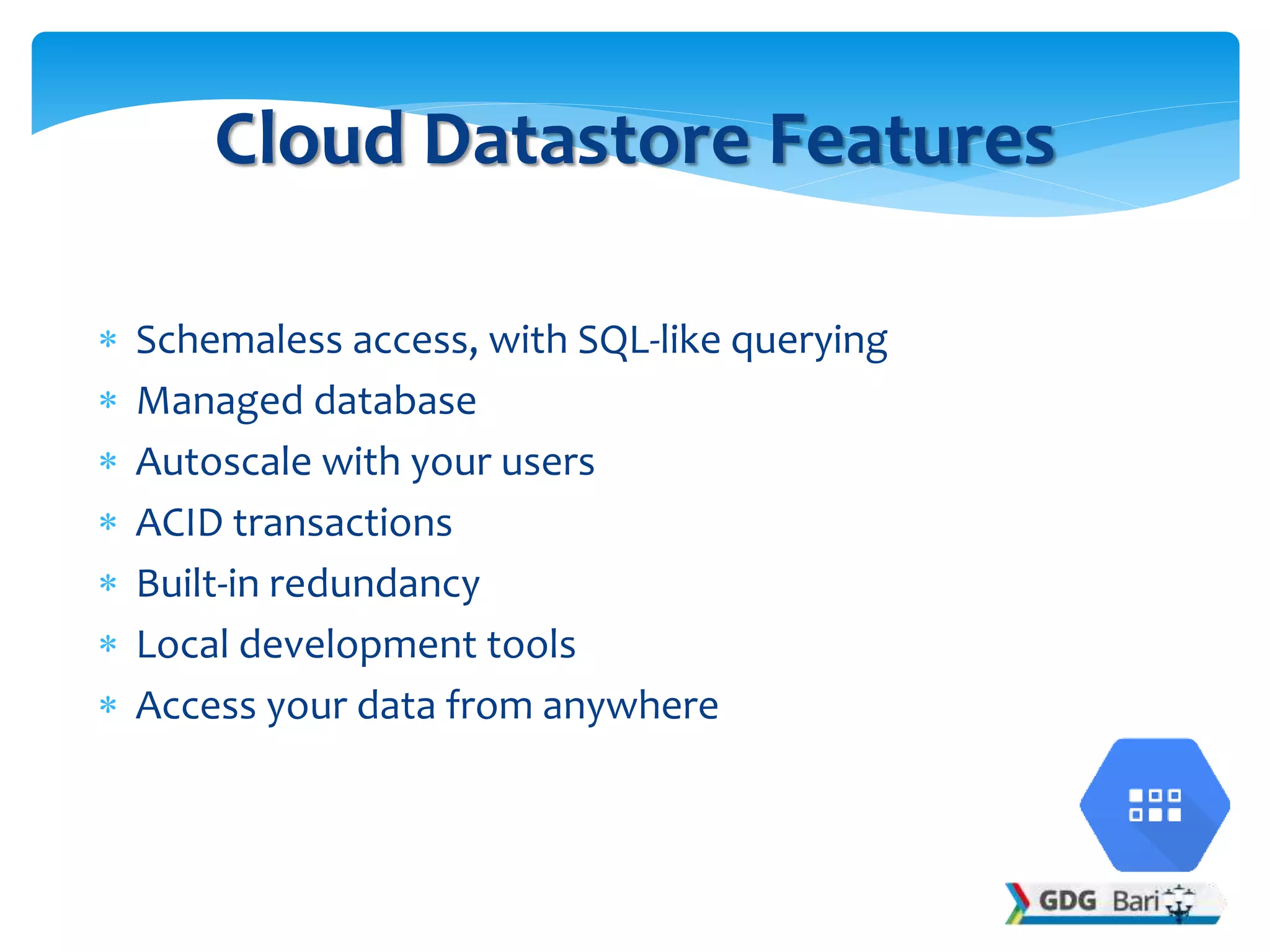  Schemaless access, with SQL-like querying
 Managed database
 Autoscale with your users
 ACID transactions
 Built-in redundancy
 Local development tools
 Access your data from anywhere
Cloud Datastore Features
 