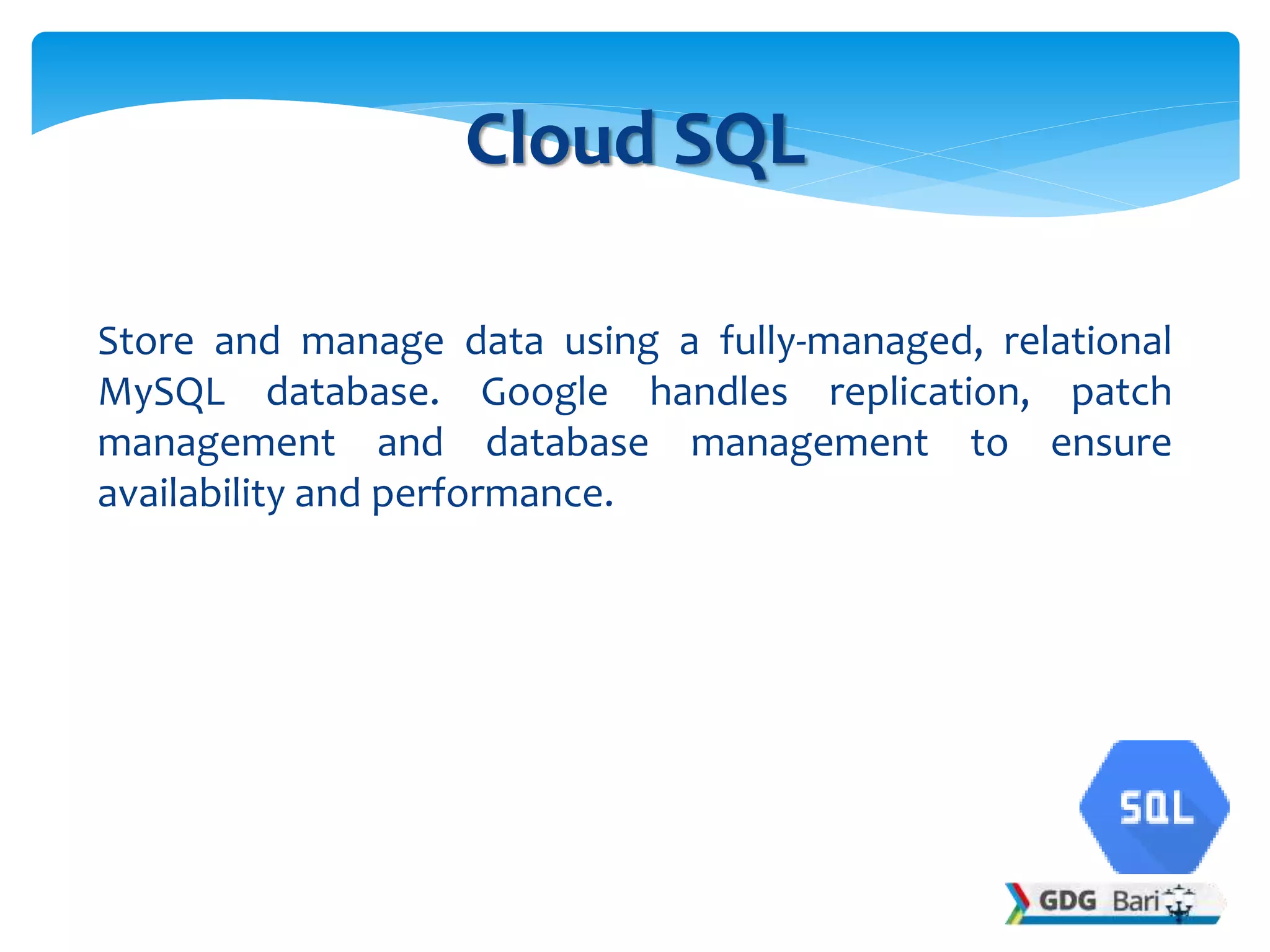 Store and manage data using a fully-managed, relational
MySQL database. Google handles replication, patch
management and database management to ensure
availability and performance.
Cloud SQL
 