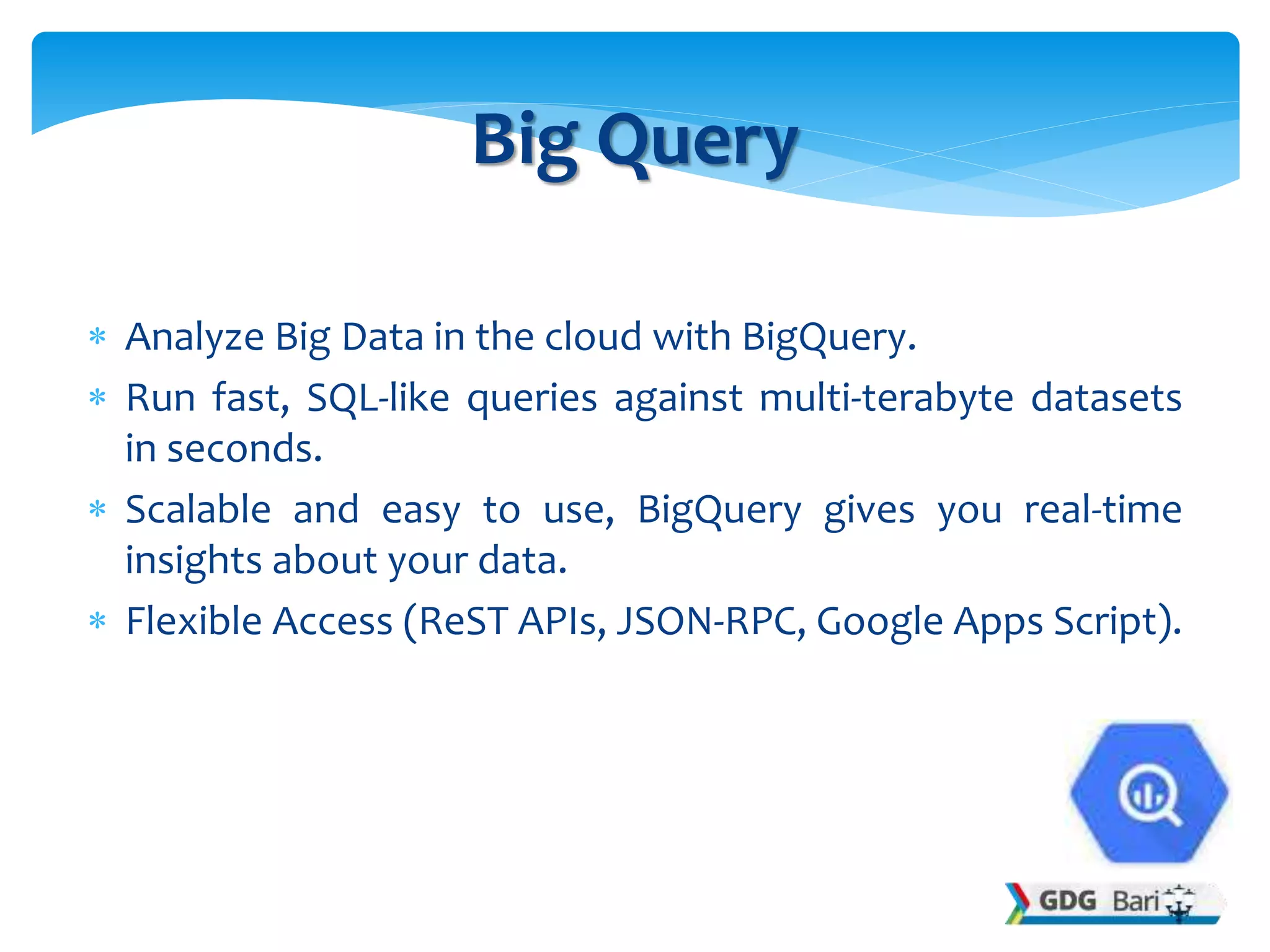  Analyze Big Data in the cloud with BigQuery.
 Run fast, SQL-like queries against multi-terabyte datasets
in seconds.
 Scalable and easy to use, BigQuery gives you real-time
insights about your data.
 Flexible Access (ReST APIs, JSON-RPC, Google Apps Script).
Big Query
 
