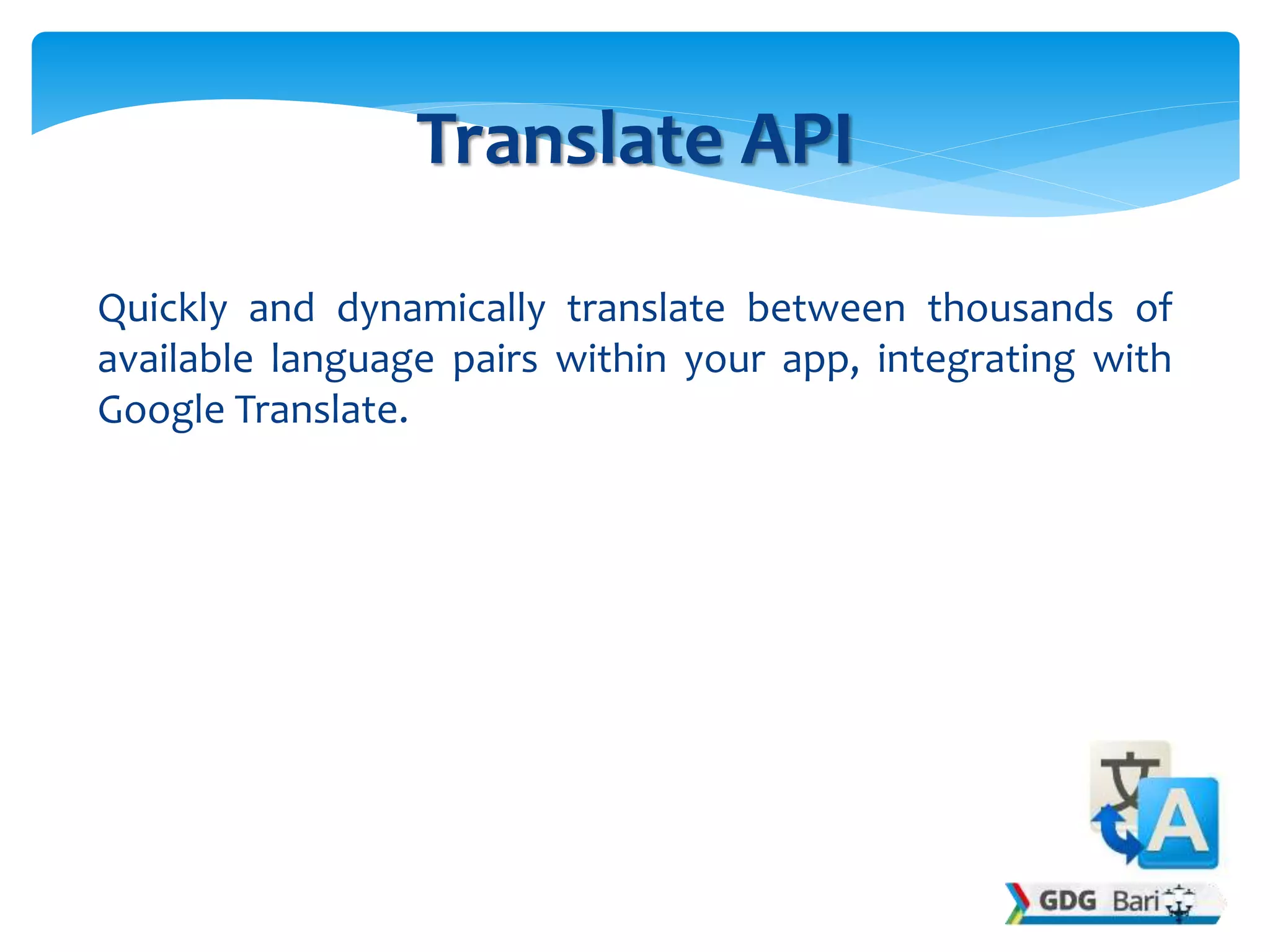 Quickly and dynamically translate between thousands of
available language pairs within your app, integrating with
Google Translate.
Translate API
 