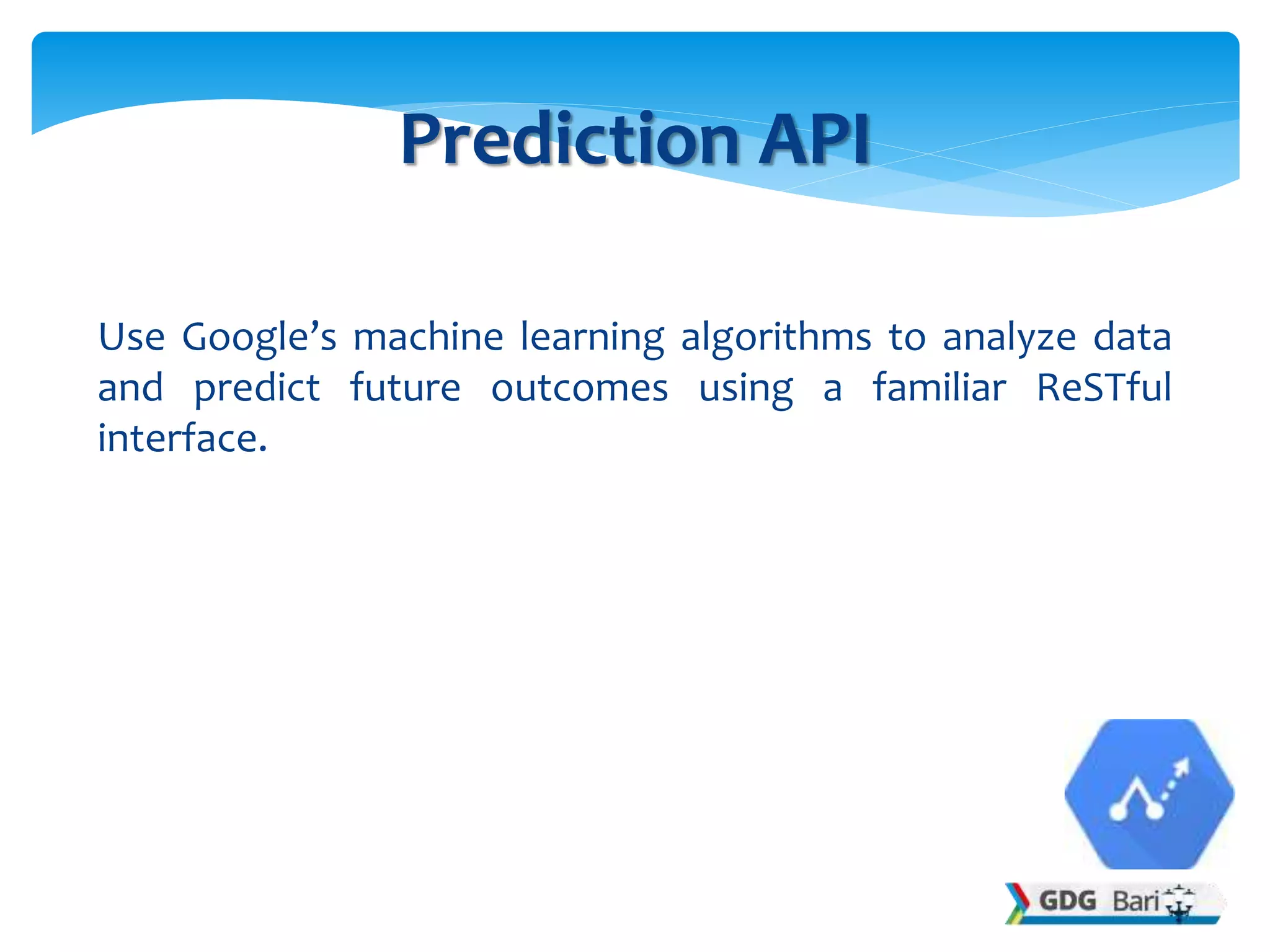 Use Google’s machine learning algorithms to analyze data
and predict future outcomes using a familiar ReSTful
interface.
Prediction API
 
