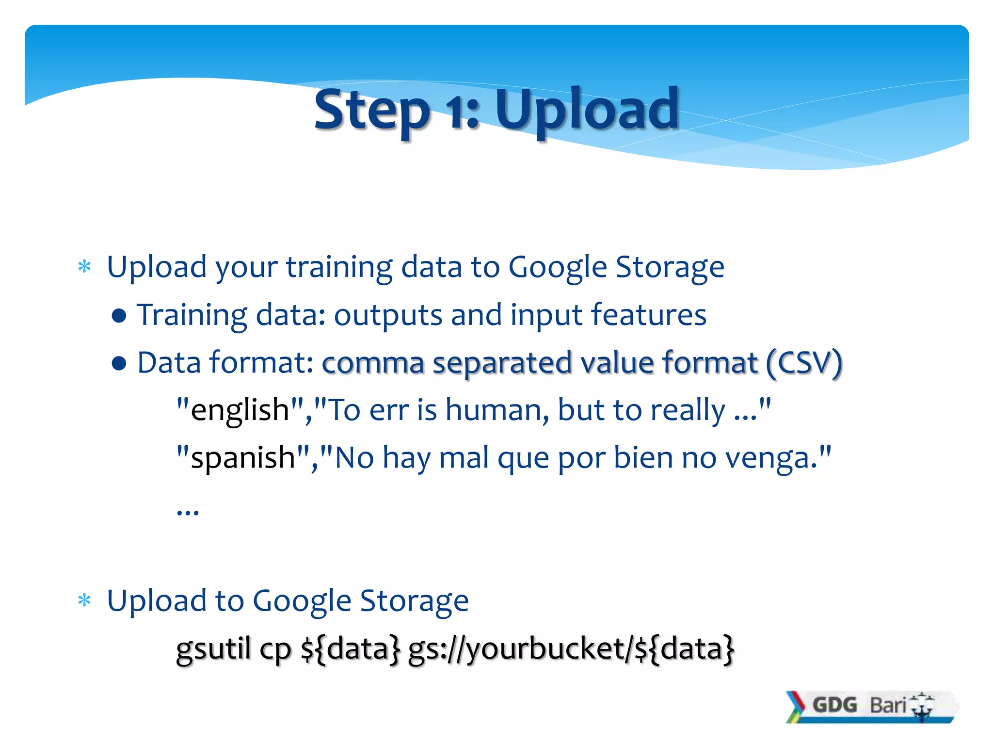  Upload your training data to Google Storage
● Training data: outputs and input features
● Data format: comma separated value format (CSV)
"english","To err is human, but to really ..."
"spanish","No hay mal que por bien no venga."
...
 Upload to Google Storage
gsutil cp ${data} gs://yourbucket/${data}
Step 1: Upload
 