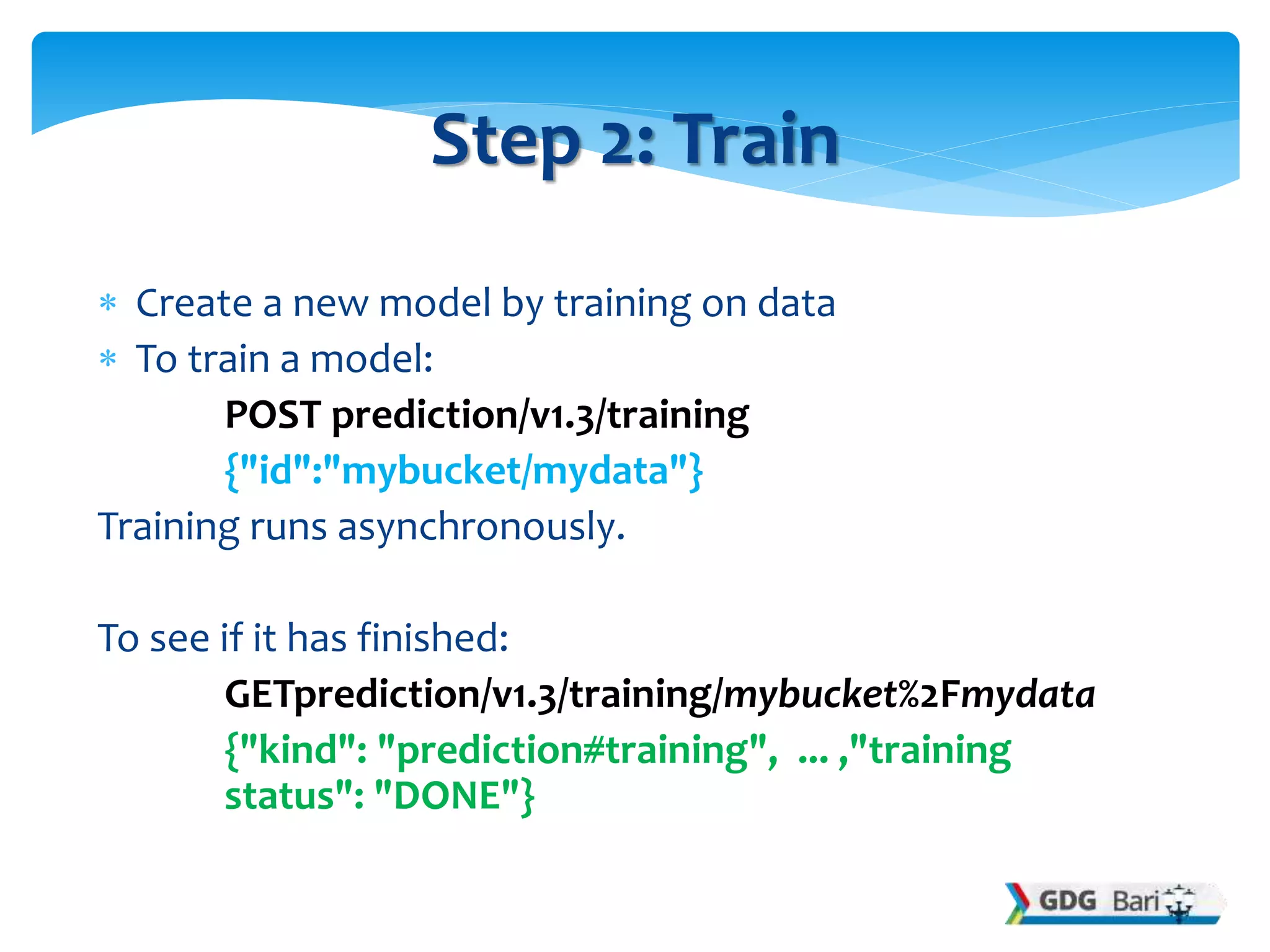  Create a new model by training on data
 To train a model:
POST prediction/v1.3/training
{"id":"mybucket/mydata"}
Training runs asynchronously.
To see if it has finished:
GETprediction/v1.3/training/mybucket%2Fmydata
{"kind": "prediction#training", ... ,"training
status": "DONE"}
Step 2: Train
 