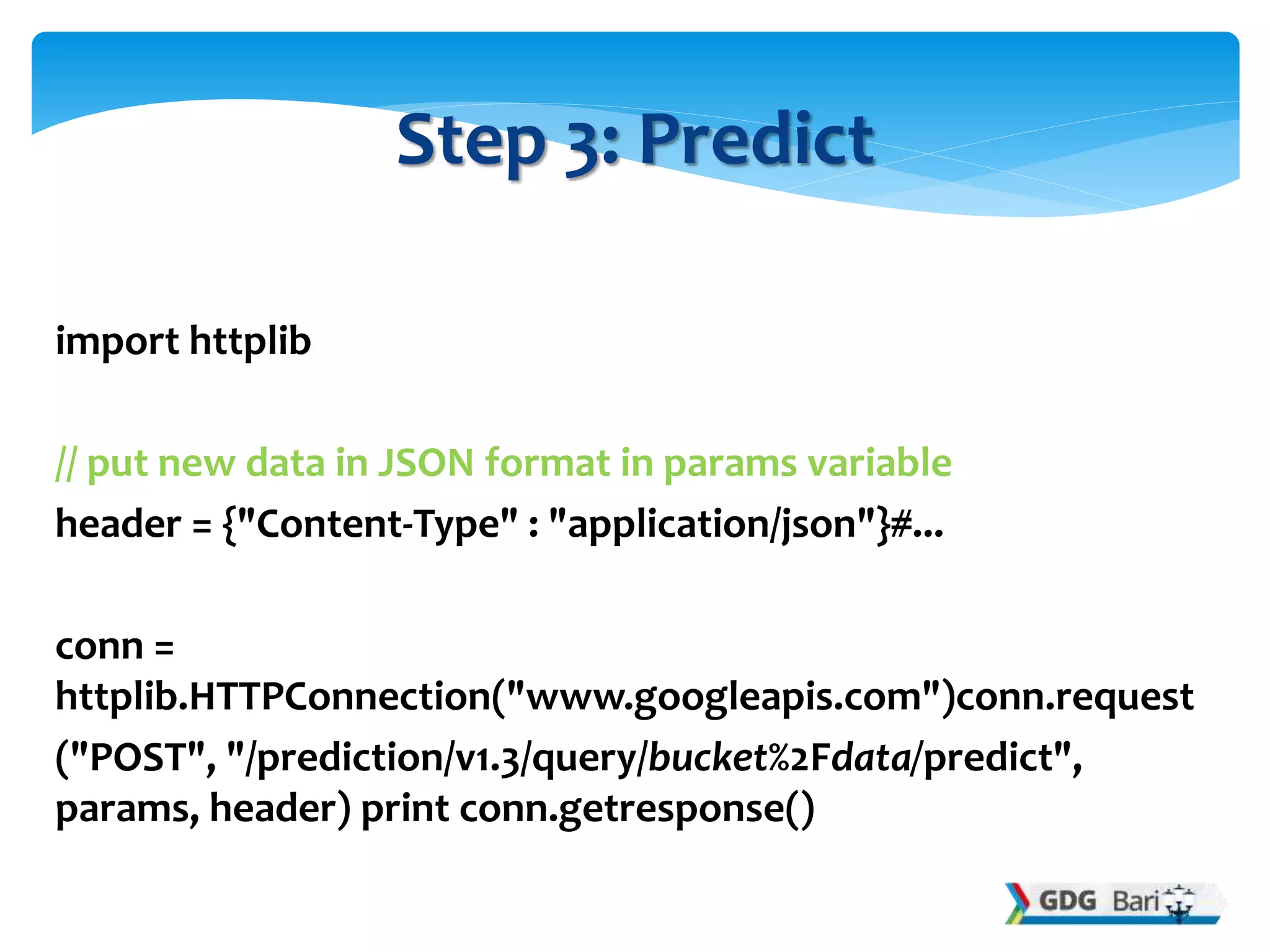 import httplib
// put new data in JSON format in params variable
header = {"Content-Type" : "application/json"}#...
conn =
httplib.HTTPConnection("www.googleapis.com")conn.request
("POST", "/prediction/v1.3/query/bucket%2Fdata/predict",
params, header) print conn.getresponse()
Step 3: Predict
 