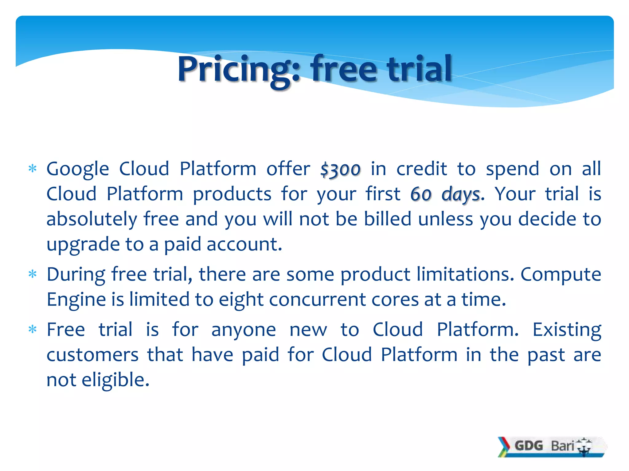  Google Cloud Platform offer $300 in credit to spend on all
Cloud Platform products for your first 60 days. Your trial is
absolutely free and you will not be billed unless you decide to
upgrade to a paid account.
 During free trial, there are some product limitations. Compute
Engine is limited to eight concurrent cores at a time.
 Free trial is for anyone new to Cloud Platform. Existing
customers that have paid for Cloud Platform in the past are
not eligible.
Pricing: free trial
 
