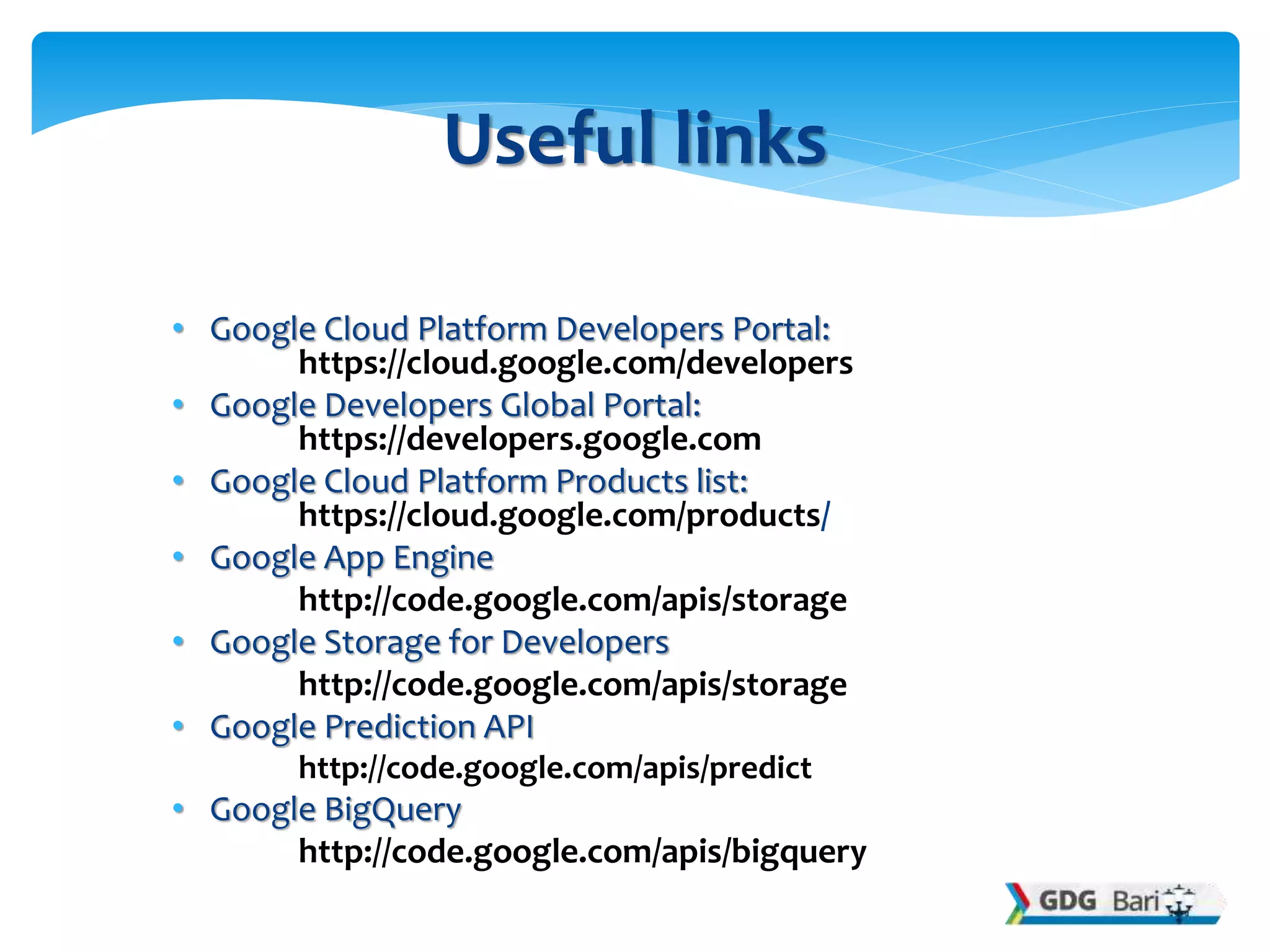 • Google Cloud Platform Developers Portal:
https://cloud.google.com/developers
• Google Developers Global Portal:
https://developers.google.com
• Google Cloud Platform Products list:
https://cloud.google.com/products/
• Google App Engine
http://code.google.com/apis/storage
• Google Storage for Developers
http://code.google.com/apis/storage
• Google Prediction API
http://code.google.com/apis/predict
• Google BigQuery
http://code.google.com/apis/bigquery
Useful links
 