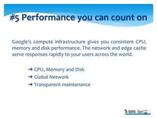 Google’s compute infrastructure gives you consistent CPU,
memory and disk performance. The network and edge cache
serve responses rapidly to your users across the world.
➔ CPU, Memory and Disk
➔ Global Network
➔ Transparent maintenance
#5 Performance you can count on
 