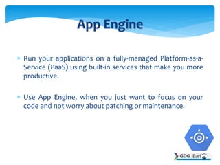 Run your applications on a fully-managed Platform-as-a-
Service (PaaS) using built-in services that make you more
productive.
 Use App Engine, when you just want to focus on your
code and not worry about patching or maintenance.
App Engine
 