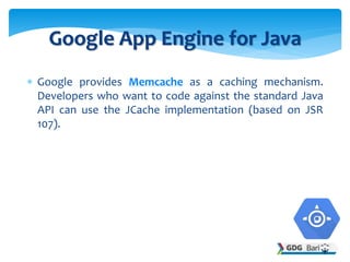  Google provides Memcache as a caching mechanism.
Developers who want to code against the standard Java
API can use the JCache implementation (based on JSR
107).
Google App Engine for Java
 