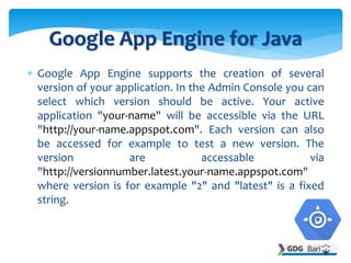  Google App Engine supports the creation of several
version of your application. In the Admin Console you can
select which version should be active. Your active
application "your-name" will be accessible via the URL
"http://your-name.appspot.com". Each version can also
be accessed for example to test a new version. The
version are accessable via
"http://versionnumber.latest.your-name.appspot.com"
where version is for example "2" and "latest" is a fixed
string.
Google App Engine for Java
 