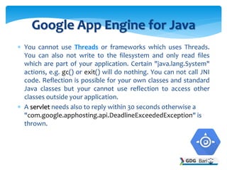  You cannot use Threads or frameworks which uses Threads.
You can also not write to the filesystem and only read files
which are part of your application. Certain "java.lang.System"
actions, e.g. gc() or exit() will do nothing. You can not call JNI
code. Reflection is possible for your own classes and standard
Java classes but your cannot use reflection to access other
classes outside your application.
 A servlet needs also to reply within 30 seconds otherwise a
"com.google.apphosting.api.DeadlineExceededException" is
thrown.
Google App Engine for Java
 
