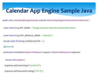 Calendar App Engine Sample Java
public class CalendarAppEngineSample extends AbstractAppEngineAuthorizationCodeServlet {
static final String APP_NAME = "Google Calendar Data API Sample Web Client";
static final String GWT_MODULE_NAME = "calendar";
private static final long serialVersionUID = 1L;
@Override
protected void doGet(HttpServletRequest request, HttpServletResponse response)
throws IOException {
response.setContentType("text/html");
response.setCharacterEncoding("UTF-8");
 