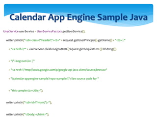 Calendar App Engine Sample Java
UserService userService = UserServiceFactory.getUserService();
writer.println("<div class="header"><b>" + request.getUserPrincipal().getName() + "</b> | "
+ "<a href="" + userService.createLogoutURL(request.getRequestURL().toString())
+ "">Log out</a> | "
+ "<a href="http://code.google.com/p/google-api-java-client/source/browse"
+ "/calendar-appengine-sample?repo=samples">See source code for "
+ "this sample</a></div>");
writer.println("<div id="main"/>");
writer.println("</body></html>");
 