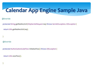 Calendar App Engine Sample Java
@Override
protected String getRedirectUri(HttpServletRequest req) throws ServletException, IOException {
return Utils.getRedirectUri(req);
}
@Override
protected AuthorizationCodeFlow initializeFlow() throws IOException {
return Utils.newFlow();
}
 