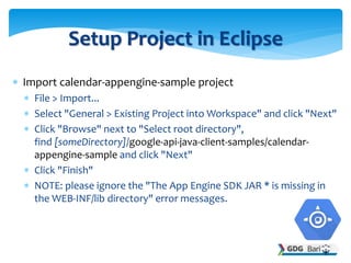  Import calendar-appengine-sample project
 File > Import...
 Select "General > Existing Project into Workspace" and click "Next"
 Click "Browse" next to "Select root directory",
find [someDirectory]/google-api-java-client-samples/calendar-
appengine-sample and click "Next"
 Click "Finish"
 NOTE: please ignore the "The App Engine SDK JAR * is missing in
the WEB-INF/lib directory" error messages.
Setup Project in Eclipse
 