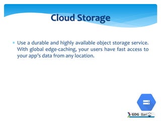  Use a durable and highly available object storage service.
With global edge-caching, your users have fast access to
your app’s data from any location.
Cloud Storage
 