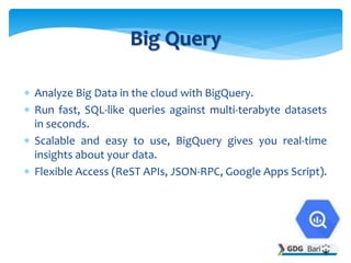  Analyze Big Data in the cloud with BigQuery.
 Run fast, SQL-like queries against multi-terabyte datasets
in seconds.
 Scalable and easy to use, BigQuery gives you real-time
insights about your data.
 Flexible Access (ReST APIs, JSON-RPC, Google Apps Script).
Big Query
 