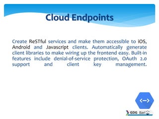 Create ReSTful services and make them accessible to iOS,
Android and Javascript clients. Automatically generate
client libraries to make wiring up the frontend easy. Built-in
features include denial-of-service protection, OAuth 2.0
support and client key management.
Cloud Endpoints
 