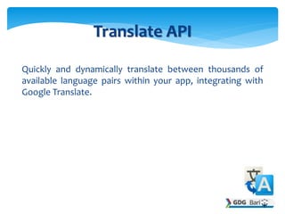 Quickly and dynamically translate between thousands of
available language pairs within your app, integrating with
Google Translate.
Translate API
 