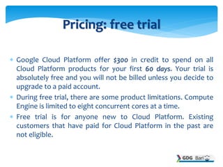  Google Cloud Platform offer $300 in credit to spend on all
Cloud Platform products for your first 60 days. Your trial is
absolutely free and you will not be billed unless you decide to
upgrade to a paid account.
 During free trial, there are some product limitations. Compute
Engine is limited to eight concurrent cores at a time.
 Free trial is for anyone new to Cloud Platform. Existing
customers that have paid for Cloud Platform in the past are
not eligible.
Pricing: free trial
 